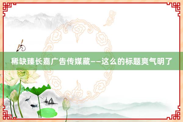 稀缺臻长嘉广告传媒藏——这么的标题爽气明了